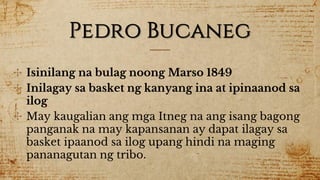 Pedro Bucaneg
✣ Isinilang na bulag noong Marso 1849
✣ Inilagay sa basket ng kanyang ina at ipinaanod sa
ilog
✣ May kaugalian ang mga Itneg na ang isang bagong
panganak na may kapansanan ay dapat ilagay sa
basket ipaanod sa ilog upang hindi na maging
pananagutan ng tribo.
 