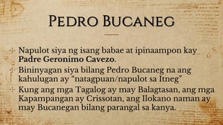 Pedro Bucaneg
✣ Napulot siya ng isang babae at ipinaampon kay
Padre Geronimo Cavezo.
✣ Bininyagan siya bilang Pedro Bucaneg na ang
kahulugan ay “natagpuan/napulot sa Itneg”
✣ Kung ang mga Tagalog ay may Balagtasan, ang mga
Kapampangan ay Crissotan, ang Ilokano naman ay
may Bucanegan bilang parangal sa kanya.
 