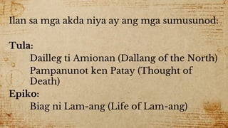 Ilan sa mga akda niya ay ang mga sumusunod:
Tula:
Dailleg ti Amionan (Dallang of the North)
Pampanunot ken Patay (Thought of
Death)
Epiko:
Biag ni Lam-ang (Life of Lam-ang)
 
