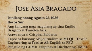 Jose Asia Bragado
✣ Isinilang noong Agosto 25, 1936
✣ Ilocos Sur
✣ Ang kanyang mga magulang ay sina Emilio
Bragado at Timotea Asia.
✣ Asawa niya si Crispina Balderas
✣ Tapos sa kursong AB Journalism sa MLQU, Textile
Engineering sa Feati at AB English sa FEU
✣ Pangulo ng GUMIL Pilipinas at Direktor ng UMPIL.
 
