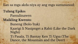 Ilan sa mga akda niya ay ang mga sumusunod:
Tulang Epiko:
Pamulinawen
Maikling Kwento:
Buneng (Bolo/Itak)
Kaarigi li Nasipnget a Rabii (Like the Dark
Night)
Ti Pasala, Ti Bantay Ken Ti Ugsa (The
Dance, the Mountain and the Deer)
 