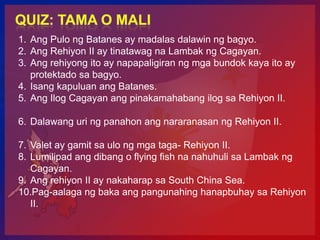 1. Ang Pulo ng Batanes ay madalas dalawin ng bagyo.
2. Ang Rehiyon II ay tinatawag na Lambak ng Cagayan.
3. Ang rehiyong ito ay napapaligiran ng mga bundok kaya ito ay
   protektado sa bagyo.
4. Isang kapuluan ang Batanes.
5. Ang Ilog Cagayan ang pinakamahabang ilog sa Rehiyon II.

6. Dalawang uri ng panahon ang nararanasan ng Rehiyon II.

7. Valet ay gamit sa ulo ng mga taga- Rehiyon II.
8. Lumilipad ang dibang o flying fish na nahuhuli sa Lambak ng
   Cagayan.
9. Ang rehiyon II ay nakaharap sa South China Sea.
10.Pag-aalaga ng baka ang pangunahing hanapbuhay sa Rehiyon
   II.
 