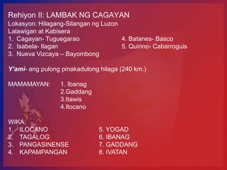 Rehiyon II: LAMBAK NG CAGAYAN
Lokasyon: Hilagang-Silangan ng Luzon
Lalawigan at Kabisera
1. Cagayan- Tuguegarao               4. Batanes- Basco
2. Isabela- Ilagan                   5. Quirino- Cabarroguis
3. Nueva Vizcaya – Bayombong

Y’ami- ang pulong pinakadulong hilaga (240 km.)

MAMAMAYAN:       1. Ibanag
                 2.Gaddang
                 3.Itawis
                 4.Ilocano

WIKA:
1. ILOCANO                    5. YOGAD
2. TAGALOG                    6. IBANAG
3. PANGASINENSE               7. GADDANG
4. KAPAMPANGAN                8. IVATAN
 