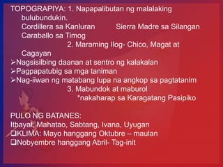 TOPOGRAPIYA: 1. Napapalibutan ng malalaking
  bulubundukin.
  Cordillera sa Kanluran       Sierra Madre sa Silangan
  Caraballo sa Timog
                2. Maraming Ilog- Chico, Magat at
  Cagayan
Nagsisilbing daanan at sentro ng kalakalan
Pagpapatubig sa mga taniman
Nag-iiwan ng matabang lupa na angkop sa pagtatanim
                3. Mabundok at maburol
                   *nakaharap sa Karagatang Pasipiko

PULO NG BATANES:
Itbayat, Mahatao, Sabtang, Ivana, Uyugan
KLIMA: Mayo hanggang Oktubre – maulan
Nobyembre hanggang Abril- Tag-init
 