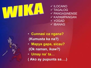  ILOCANO
             TAGALOG
             PANGASINENSE
             KAPAMPANGAN
             YOGAD
             IBANAG


• Cunnasi ca ngana?
 (Kumusta ka na?)
• Mapya gapa, sicau?
 (Ok naman, ikaw?)
• Umay na’ ta…
( Ako ay pupunta sa….)
 