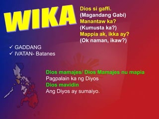 Dios si gaffi.
                         (Magandang Gabi)
                         Manantaw ka?
                         (Kumusta ka?)
                         Mappia ak, ikka ay?
                         (Ok naman, ikaw?)
 GADDANG
 IVATAN- Batanes


             Dios mamajes/ Dios Mamajes nu mapia
             Pagpalain ka ng Diyos
             Dios mavidin
             Ang Diyos ay sumaiyo.
 