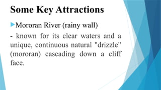 Some Key Attractions
Mororan River (rainy wall)
- known for its clear waters and a
unique, continuous natural "drizzle"
(mororan) cascading down a cliff
face.
 