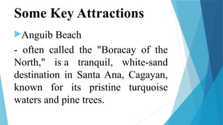 Some Key Attractions
Anguib Beach
- often called the "Boracay of the
North," is a tranquil, white-sand
destination in Santa Ana, Cagayan,
known for its pristine turquoise
waters and pine trees.
 