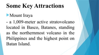 Some Key Attractions
Mount Iraya
- a 1,009-meter active stratovolcano
located in Basco, Batanes, standing
as the northernmost volcano in the
Philippines and the highest point on
Batan Island.
 