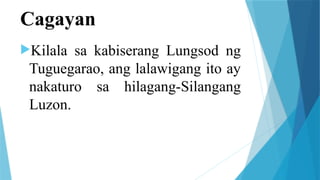 Cagayan
Kilala sa kabiserang Lungsod ng
Tuguegarao, ang lalawigang ito ay
nakaturo sa hilagang-Silangang
Luzon.
 