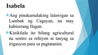 Isabela
Ang pinakamalaking lalawigan sa
Lambak ng Cagayan, na may
kabiserang Ilagan.
Kinikilala ito bilang agricultural
na sentro sa rehiyon at tanyag sa
irigasyon para sa pagtatanim.
 