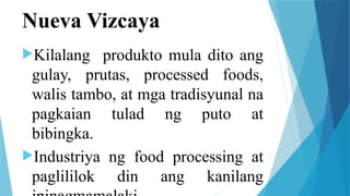 Nueva Vizcaya
Kilalang produkto mula dito ang
gulay, prutas, processed foods,
walis tambo, at mga tradisyunal na
pagkaian tulad ng puto at
bibingka.
Industriya ng food processing at
paglililok din ang kanilang
 
