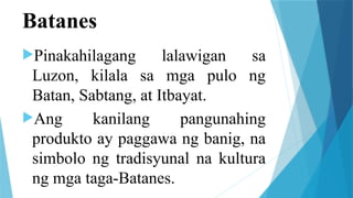 Batanes
Pinakahilagang lalawigan sa
Luzon, kilala sa mga pulo ng
Batan, Sabtang, at Itbayat.
Ang kanilang pangunahing
produkto ay paggawa ng banig, na
simbolo ng tradisyunal na kultura
ng mga taga-Batanes.
 