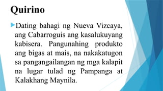 Quirino
Dating bahagi ng Nueva Vizcaya,
ang Cabarroguis ang kasalukuyang
kabisera. Pangunahing produkto
ang bigas at mais, na nakakatugon
sa pangangailangan ng mga kalapit
na lugar tulad ng Pampanga at
Kalakhang Maynila.
 