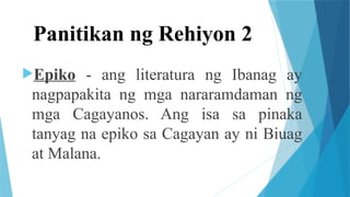 Panitikan ng Rehiyon 2
Epiko - ang literatura ng Ibanag ay
nagpapakita ng mga nararamdaman ng
mga Cagayanos. Ang isa sa pinaka
tanyag na epiko sa Cagayan ay ni Biuag
at Malana.
 