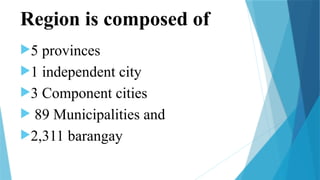 Region is composed of
5 provinces
1 independent city
3 Component cities
 89 Municipalities and
2,311 barangay
 