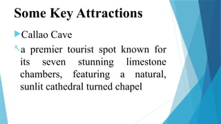 Some Key Attractions
Callao Cave
-a premier tourist spot known for
its seven stunning limestone
chambers, featuring a natural,
sunlit cathedral turned chapel
 
