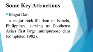 Some Key Attractions
Magat Dam
- a major rock-fill dam in Isabela,
Philippines, serving as Southeast
Asia's first large multipurpose dam
(completed 1982).
 
