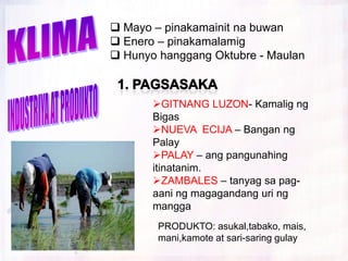  Mayo – pinakamainit na buwan
 Enero – pinakamalamig
 Hunyo hanggang Oktubre - Maulan



       GITNANG LUZON- Kamalig ng
       Bigas
       NUEVA ECIJA – Bangan ng
       Palay
       PALAY – ang pangunahing
       itinatanim.
       ZAMBALES – tanyag sa pag-
       aani ng magagandang uri ng
       mangga
        PRODUKTO: asukal,tabako, mais,
        mani,kamote at sari-saring gulay
 