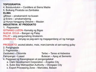 TOPOGRAPIYA
4. Bulubundukin – Cordillera at Sierra Madre
5. Bulkang Pinatubo sa Zambales
KLIMA
Mayo – pinakamainit na buwan
 Enero – pinakamalamig
 Hunyo hanggang Oktubre – Maulan
INDUSTRIYA AT PRODUKTO
1. Pagsasaka
GITNANG LUZON- Kamalig ng Bigas
NUEVA ECIJA – Bangan ng Palay
PALAY – ang pangunahing itinatanim.
ZAMBALES – tanyag sa pag-aani ng magagandang uri ng mangga

PRODUKTO: asukal,tabako, mais, mani,kamote at sari-saring gulay
2. Pangingisda
3. Pagmimina
Zambales – Chromite                 Tarlac – Tanso at Asbestos
Pampanga – Luwad                    Bulacan – Apog at Semento
4. Paggawa ng Kasangkapan at pangangalakal
    a. Clark Development Corporation – Angeles City
    b. Subic Bay Metropolitan Authority – Olongapo City
    c. Export Processing Zone – Mariveles, Bataan
 