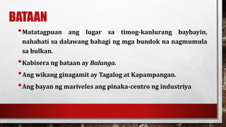 BATAAN
•Matatagpuan ang lugar sa timog-kanlurang baybayin,
nahahati sa dalawang bahagi ng mga bundok na nagmumula
sa bulkan.
•Kabisera ng bataan ay Balanga.
•Ang wikang ginagamit ay Tagalog at Kapampangan.
•Ang bayan ng mariveles ang pinaka-centro ng industriya
 