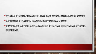 •TOMAS PINPIN- TINAGURIANG AMA NG PALIMBAGAN SA PINAS.
•ARTEMIO RICARTE- ISANG MAGITING NA KAWAL
•CAYETANA ARCELLANO – NAGING PUNONG HUKOM NG KORTE-
SUPREMA.
 