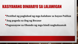 KASIYAHANG DINARAYO SA LALAWIGAN
•Pestibal ng pagluhod ng mga kalabaw sa bayan Pulilan
•Ang pagoda sa ilog ng Bocaue
•Pagsasayaw sa Obando ng mga hindi nagkakaanak
 
