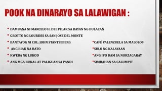 POOK NA DINARAYO SA LALAWIGAN :
• DAMBANA NI MARCELO H. DEL PILAR SA BAYAN NG BULACAN
• GROTTO NG LOURDES SA SAN JOSE DEL MONTE
• BANTAYOG NI COL. JOHN STANTSEBERG *CAFÉ VALENZUELA SA MALOLOS
• ANG BIAK NA BATO *SULO NG KALAYAAN
• KWEBA NG LUKOD *ANG IPO DAM SA NORZAGARAY
• ANG MGA BUKAL AT PALIGUAN SA PANDI *SIMBAHAN SA CALUMPIT
 