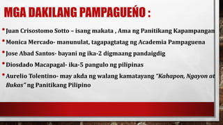 MGA DAKILANG PAMPAGUEŃO :
•Juan Crisostomo Sotto – isang makata , Ama ng Panitikang Kapampangan
•Monica Mercado- manunulat, tagapagtatag ng Academia Pampaguena
•Jose Abad Santos- bayani ng ika-2 digmaang pandaigdig
•Diosdado Macapagal- ika-5 pangulo ng pilipinas
•Aurelio Tolentino- may akda ng walang kamatayang “Kahapon, Ngayon at
Bukas” ng Panitikang Pilipino
 