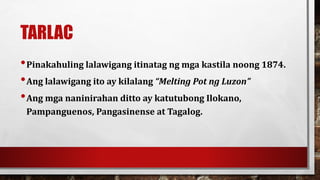 TARLAC
•Pinakahuling lalawigang itinatag ng mga kastila noong 1874.
•Ang lalawigang ito ay kilalang “Melting Pot ng Luzon”
•Ang mga naninirahan ditto ay katutubong Ilokano,
Pampanguenos, Pangasinense at Tagalog.
 