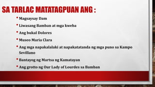 SA TARLAC MATATAGPUAN ANG :
•Magsaysay Dam
•Liwasang Bamban at mga kweba
•Ang bukal Dolores
•Museo Maria Clara
•Ang mga napakalalaki at napakatatanda ng mga puno sa Kampo
Sevillano
•Bantayog ng Martsa ng Kamatayan
•Ang grotto ng Our Lady of Lourdes sa Bamban
 