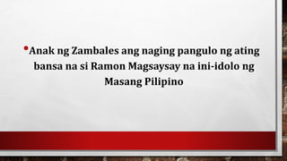 •Anak ng Zambales ang naging pangulo ng ating
bansa na si Ramon Magsaysay na ini-idolo ng
Masang Pilipino
 
