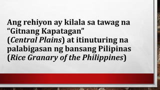 Ang rehiyon ay kilala sa tawag na
“Gitnang Kapatagan”
(Central Plains) at itinuturing na
palabigasan ng bansang Pilipinas
(Rice Granary of the Philippines)
 