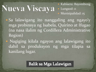  Kabisera: Bayombong
                            Lungsod: 0
                            Munisipalidad: 15

 Sa lalawigang ito nanggaling ang ngayo’y
 mga probinsya ng Isabela, Quirino at Ifugao
 (na nasa ilalim ng Cordillera Administrative
 Region)
 Nagiging kilala ngayon ang lalawigang ito
 dahil sa produksyon ng mga tilapia sa
 kanilang lugar.
 