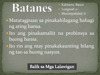  Kabisera: Basco
                        Lungsod: 0
                        Munisipalidad: 6

 Matatagpuan sa pinakahilagang bahagi
  ng ating bansa.
 Ito ang pinakamaliit na probinsya sa
  buong bansa.
 Ito rin ang may pinakakaunting bilang
  ng tao sa buong nasyon.
 