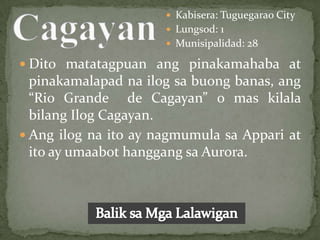  Kabisera: Tuguegarao City
                       Lungsod: 1
                       Munisipalidad: 28

 Dito matatagpuan ang pinakamahaba at
  pinakamalapad na ilog sa buong banas, ang
  “Rio Grande de Cagayan” o mas kilala
  bilang Ilog Cagayan.
 Ang ilog na ito ay nagmumula sa Appari at
  ito ay umaabot hanggang sa Aurora.
 