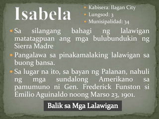  Kabisera: Ilagan City
                         Lungsod: 3
                         Munisipalidad: 34

 Sa    silangang bahagi ng lalawigan
  matatagpuan ang mga bulubundukin ng
  Sierra Madre
 Pangalawa sa pinakamalaking lalawigan sa
  buong bansa.
 Sa lugar na ito, sa bayan ng Palanan, nahuli
  ng    mga sundalong         Amerikano sa
  pamumuno ni Gen. Frederick Funston si
  Emilio Aguinaldo noong Marso 23, 1901.
 