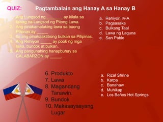 QUIZ:         Pagtambalain ang Hanay A sa Hanay B
1. Ang Lungsod ng _______ ay kilala sa           a.   Rehiyon IV-A
   tawag na Lungsod ng Pitong Lawa.              b.   Pagsasaka
2. Ang pinakamalaking lawa sa buong              c.   Bulkang Taal
   Pilipnas ay _____                             d.   Lawa ng Laguna
3. Ito ang pinakaaktibong bulkan sa Pilipinas.   e.   San Pablo
4. Ang Rehiyon _____ ay pook ng mga
   lawa, bundok at bulkan.
5. Ang pangunahing hanapbuhay sa
   CALABARZON ay _____.



                   6. Produkto                   a.   Rizal Shrine
                   7. Lawa                       b.   Karpa
                   8. Magandang                  c.   Banahaw
                                                 d.   Muhikap
                      Tanawin.                   e.   Los Baños Hot Springs
                   9. Bundok
                   10. Makasaysayang
                      Lugar
 