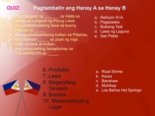 QUIZ:         Pagtambalin ang Hanay A sa Hanay B
1. Ang Lungsod ng _______ ay kilala sa           a.   Rehiyon IV-A
   tawag na Lungsod ng Pitong Lawa.              b.   Pagsasaka
2. Ang pinakamalaking lawa sa buong              c.   Bulkang Taal
   Pilipnas ay _____                             d.   Lawa ng Laguna
3. Ito ang pinakaaktibong bulkan sa Pilipinas.   e.   San Pablo
4. Ang Rehiyon _____ ay pook ng mga
   lawa, bundok at bulkan.
5. Ang pangunahing hanapbuhay sa
   CALABARZON ay _____.



                   6. Produkto                   a.   Rizal Shrine
                   7. Lawa                       b.   Karpa
                   8. Magandang                  c.   Banahaw
                                                 d.   Muhikap
                      Tanawin.                   e.   Los Baños Hot Springs
                   9. Bundok
                   10. Makasaysayang
                      Lugar
 