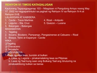 Kautusang Tagapagpaganap 103 – Nilagdaan ni Pangulong Arroyo noong May
17, 2002 na nagpapahintulot sa paghati ng Rehiyon IV sa Rehiyon IV-A at
Rehiyon IV-B.
LALAWIGAN AT KABISERA
1. Cavite - Trece Martires          4. Rizal – Antipolo
2. Laguna – Sta. Cruz               5. Quezon – Lucena
3. Batangas – Batangas
MAMAMAYAN
1. Tagalog
2. Ilocano, Bicolano, Pampango, Pangasinense at Cebuano – Rizal
3. Bisaya, Tsino at Espanyol - Cavite
WIKA
Tagalog
 Chavacano
 Ternateño
TOPOGRAPIYA
1. Pook ng mga lawa, bundok at bulkan
    a. Lawa ng Laguna – pinakamalaking lawa sa Pilipinas
    b. Lawa ng Taal kung saan ang Bulkang Taal ang itinuturing na
    pinakaaktibong bulkan sa bansa
 