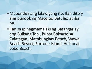 • Mabundok ang lalawigang ito. Ilan dito'y
ang bundok ng Macolod Batulao at iba
pa.
• Ilan sa ipinagmamalaki ng Batangas ay
ang Bulkang Taal, Punta Balvarte sa
Calatagan, Matabungkay Beach, Wawa
Beach Resort, Fortune Island, Anilao at
Lobo Beach.
 