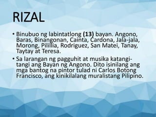 RIZAL
• Binubuo ng labintatlong (13) bayan. Angono,
Baras, Binangonan, Cainta, Cardona, Jala-jala,
Morong, Pilillia, Rodriguez, San Matei, Tanay,
Taytay at Teresa.
• Sa larangan ng pagguhit at musika katangi-
tangi ang Bayan ng Angono. Dito isinilang ang
mga bantog na pintor tulad ni Carlos Botong
Francisco, ang kinikilalang muralistang Pilipino.
 