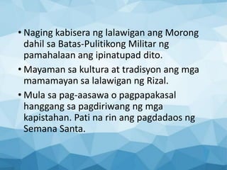 • Naging kabisera ng lalawigan ang Morong
dahil sa Batas-Pulitikong Militar ng
pamahalaan ang ipinatupad dito.
• Mayaman sa kultura at tradisyon ang mga
mamamayan sa lalawigan ng Rizal.
• Mula sa pag-aasawa o pagpapakasal
hanggang sa pagdiriwang ng mga
kapistahan. Pati na rin ang pagdadaos ng
Semana Santa.
 