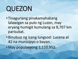 QUEZON
•Tinaguriang pinakamahabang
lalawigan sa pulo ng Luzon, may
eryang humigit kumulang sa 8,707 km
parisukat.
•Binubuo ng isang lungsod: Lucena at
41 na munisipyo o bayan.
•May populasyong 1,110,952.
 