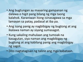 • Ang bugtungan ay maaaring gampanan ng
dalawa o higit pang bilang ng mga taong
kalahok. Karaniwan itong isinasagawa sa mga
lamayan sa patay, padasal at iba pa.
• Ang isang panig ay nagbibigay ng bugtong at ang
ikalawa naman ay siyang sumasagot.
• Kung sakaling mahulaan ang tumoak na
kasagutan, siya naman ang magbibigay ng
bugtong at ang kabilang panig ang magbibigay
ng sagot.
• Dito nagtatagisan ng talino ang mga kabataan.
 