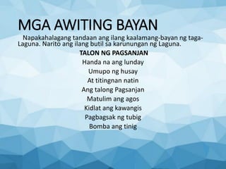 MGA AWITING BAYAN
Napakahalagang tandaan ang ilang kaalamang-bayan ng taga-
Laguna. Narito ang ilang butil sa karunungan ng Laguna.
TALON NG PAGSANJAN
Handa na ang lunday
Umupo ng husay
At titingnan natin
Ang talong Pagsanjan
Matulim ang agos
Kidlat ang kawangis
Pagbagsak ng tubig
Bomba ang tinig
 