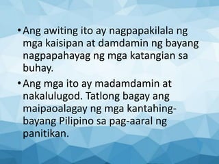 •Ang awiting ito ay nagpapakilala ng
mga kaisipan at damdamin ng bayang
nagpapahayag ng mga katangian sa
buhay.
•Ang mga ito ay madamdamin at
nakalulugod. Tatlong bagay ang
maipaoalagay ng mga kantahing-
bayang Pilipino sa pag-aaral ng
panitikan.
 