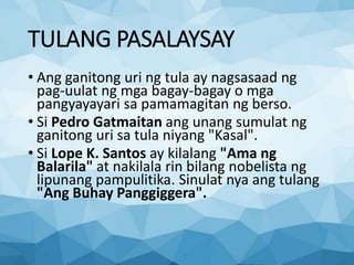 TULANG PASALAYSAY
• Ang ganitong uri ng tula ay nagsasaad ng
pag-uulat ng mga bagay-bagay o mga
pangyayayari sa pamamagitan ng berso.
• Si Pedro Gatmaitan ang unang sumulat ng
ganitong uri sa tula niyang "Kasal".
• Si Lope K. Santos ay kilalang "Ama ng
Balarila" at nakilala rin bilang nobelista ng
lipunang pampulitika. Sinulat nya ang tulang
"Ang Buhay Panggiggera".
 