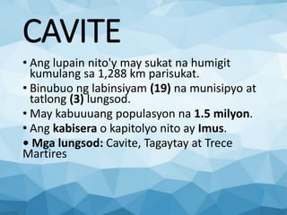 CAVITE
• Ang lupain nito'y may sukat na humigit
kumulang sa 1,288 km parisukat.
• Binubuo ng labinsiyam (19) na munisipyo at
tatlong (3) lungsod.
• May kabuuuang populasyon na 1.5 milyon.
• Ang kabisera o kapitolyo nito ay Imus.
• Mga lungsod: Cavite, Tagaytay at Trece
Martires
 