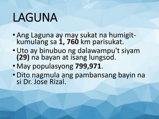 LAGUNA
•Ang Laguna ay may sukat na humigit-
kumulang sa 1, 760 km parisukat.
•Uto ay binubuo ng dalawampu't siyam
(29) na bayan at isang lungsod.
•May populasyong 799,971.
•Dito nagmula ang pambansang bayin na
si Dr. Jose Rizal.
 